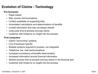 Evolution of Claims - Technology
  Pre-Computer
    • Paper-based
    • Mail, courier communications.
    • Limited availability of supporting data.
    • Inconsistent calculations and determinations of benefits
    • Limited information that was not always shared
    • Long cycle time to process and pay claims
    • Customer with limited to no insight into the process
  First computers
     • Claims “accounting” systems
     • Line of business specific
     • Multiple systems required to process, not integrated
     • Telephone, fax, mail communications
     • Increased consistency of benefits determination.
     • Increased information around financial information
     • Shorter process time to process and pay claims in the financial part
     • Customer with limited to no insight into the process


CAS Meeting – November 13, 2007                                               Slide 6
 
