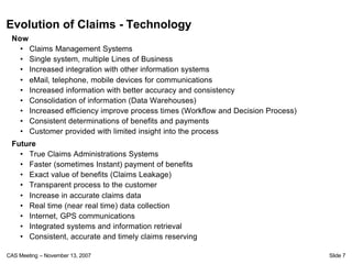 Evolution of Claims - Technology
 Now
   • Claims Management Systems
   • Single system, multiple Lines of Business
   • Increased integration with other information systems
   • eMail, telephone, mobile devices for communications
   • Increased information with better accuracy and consistency
   • Consolidation of information (Data Warehouses)
   • Increased efficiency improve process times (Workflow and Decision Process)
   • Consistent determinations of benefits and payments
   • Customer provided with limited insight into the process
 Future
   • True Claims Administrations Systems
   • Faster (sometimes Instant) payment of benefits
   • Exact value of benefits (Claims Leakage)
   • Transparent process to the customer
   • Increase in accurate claims data
   • Real time (near real time) data collection
   • Internet, GPS communications
   • Integrated systems and information retrieval
   • Consistent, accurate and timely claims reserving

CAS Meeting – November 13, 2007                                                   Slide 7
 