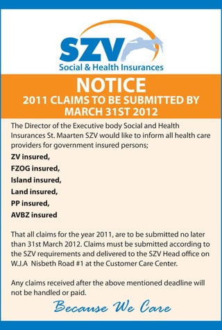 NOTICE
   2011 CLAIMS TO BE SUBMITTED BY
          MARCH 31ST 2012
The Director of the Executive body Social and Health
Insurances St. Maarten SZV would300 C to inform all health care
                            Pantone
                                         like
providers for government insured Y: 0 K: 0
                            PMS: 300 persons;
                            C: 100 M: 35

ZV insured,
                            Pantone 300 C
FZOG insured,               PMS: 300
                            Screen 30%

Island insured,
                            Pantone 021 C
Land insured,               C: 100 M: 35 Y: 0 K: 0


PP insured,
AVBZ insured

That all claims for the year 2011, are to be submitted no later
than 31st March 2012. Claims must be submitted according to
the SZV requirements and delivered to the SZV Head office on
W.J.A Nisbeth Road #1 at the Customer Care Center.

Any claims received after the above mentioned deadline will
not be handled or paid.

              Because We Care
 