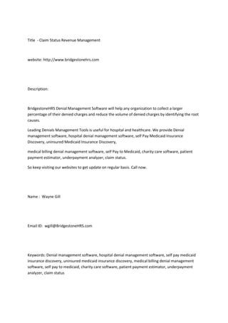 Title - Claim Status Revenue Management
website: http://www.bridgestonehrs.com
Description:
BridgestoneHRS Denial Management Software will help any organization to collect a larger
percentage of their denied charges and reduce the volume of denied charges by identifying the root
causes.
Leading Denials Management Tools is useful for hospital and healthcare. We provide Denial
management software, hospital denial management software, self Pay Medicaid Insurance
Discovery, uninsured Medicaid Insurance Discovery,
medical billing denial management software, self Pay to Medicaid, charity care software, patient
payment estimator, underpayment analyzer, claim status.
So keep visiting our websites to get update on regular basis. Call now.
Name : Wayne Gill
Email ID: wgill@BridgestoneHRS.com
Keywords: Denial management software, hospital denial management software, self pay medicaid
insurance discovery, uninsured medicaid insurance discovery, medical billing denial management
software, self pay to medicaid, charity care software, patient payment estimator, underpayment
analyzer, claim status
 