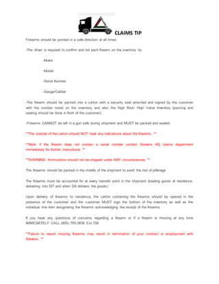 CLAIMS TIP
Firearms should be pointed in a safe direction at all times
-The driver is required to confirm and list each firearm on the inventory by
-Make
-Model
-Serial Number
-Gauge/Caliber
-The firearm should be packed into a carton with a security seal attached and signed by the customer
with the number noted on the inventory and also the High Risk/ High Value Inventory (packing and
sealing should be done in front of the customer).
-Firearms CANNOT be left in a gun safe during shipment and MUST be packed and sealed.
**The outside of the carton should NOT have any indications about the firearms. **
**Note: if the firearm does not contain a serial number contact Stevens HQ claims department
immediately for further instructions. **
**WARNING: Ammunition should not be shipped under ANY circumstances. **
The firearms should be packed in the middle of the shipment to avoid the risk of pilferage.
The firearms must be accounted for at every transfer point in the shipment (loading goods at residence,
delivering into SIT and when DA delivers the goods).
Upon delivery of firearms to residence, the carton containing the firearms should be opened in the
presence of the customer and the customer MUST sign the bottom of the inventory as well as the
individual line item designating the firearms acknowledging the receipt of the firearms.
If you have any questions of concerns regarding a firearm or if a firearm is missing at any time
IMMEDIATELY CALL (800) 765-3836 Ext 708
**Failure to report missing firearms may result in termination of your contract or employment with
Stevens. **
 