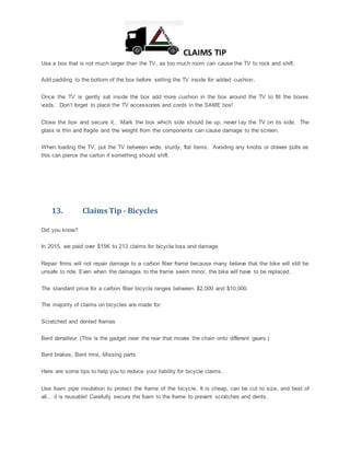 CLAIMS TIP
Use a box that is not much larger than the TV, as too much room can cause the TV to rock and shift.
Add padding to the bottom of the box before setting the TV inside for added cushion.
Once the TV is gently sat inside the box add more cushion in the box around the TV to fill the boxes
voids. Don’t forget to place the TV accessories and cords in the SAME box!
Close the box and secure it. Mark the box which side should be up, never lay the TV on its side. The
glass is thin and fragile and the weight from the components can cause damage to the screen.
When loading the TV, put the TV between wide, sturdy, flat items. Avoiding any knobs or drawer pulls as
this can pierce the carton if something should shift.
13. Claims Tip - Bicycles
Did you know?
In 2015, we paid over $15K to 213 claims for bicycle loss and damage.
Repair firms will not repair damage to a carbon fiber frame because many believe that the bike will still be
unsafe to ride. Even when the damages to the frame seem minor, the bike will have to be replaced.
The standard price for a carbon fiber bicycle ranges between $2,000 and $10,000.
The majority of claims on bicycles are made for:
Scratched and dented frames
Bent derailleur (This is the gadget near the rear that moves the chain onto different gears.)
Bent brakes, Bent rims, Missing parts
Here are some tips to help you to reduce your liability for bicycle claims.
Use foam pipe insulation to protect the frame of the bicycle. It is cheap, can be cut to size, and best of
all… it is reusable! Carefully secure the foam to the frame to prevent scratches and dents.
 