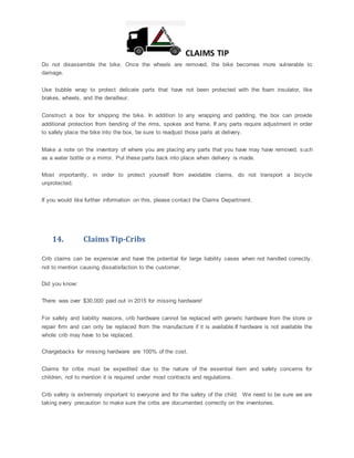 CLAIMS TIP
Do not disassemble the bike. Once the wheels are removed, the bike becomes more vulnerable to
damage.
Use bubble wrap to protect delicate parts that have not been protected with the foam insulator, like
brakes, wheels, and the derailleur.
Construct a box for shipping the bike. In addition to any wrapping and padding, the box can provide
additional protection from bending of the rims, spokes and frame. If any parts require adjustment in order
to safely place the bike into the box, be sure to readjust those parts at delivery.
Make a note on the inventory of where you are placing any parts that you have may have removed, such
as a water bottle or a mirror. Put these parts back into place when delivery is made.
Most importantly, in order to protect yourself from avoidable claims, do not transport a bicycle
unprotected.
If you would like further information on this, please contact the Claims Department.
14. Claims Tip-Cribs
Crib claims can be expensive and have the potential for large liability cases when not handled correctly,
not to mention causing dissatisfaction to the customer.
Did you know:
There was over $30,000 paid out in 2015 for missing hardware!
For safety and liability reasons, crib hardware cannot be replaced with generic hardware from the store or
repair firm and can only be replaced from the manufacture if it is available.If hardware is not available the
whole crib may have to be replaced.
Chargebacks for missing hardware are 100% of the cost.
Claims for cribs must be expedited due to the nature of the essential item and safety concerns for
children, not to mention it is required under most contracts and regulations.
Crib safety is extremely important to everyone and for the safety of the child. We need to be sure we are
taking every precaution to make sure the cribs are documented correctly on the inventories.
 