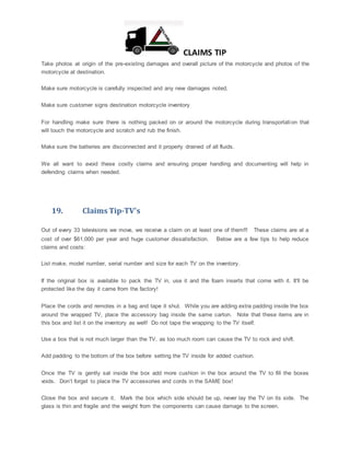 CLAIMS TIP
Take photos at origin of the pre-existing damages and overall picture of the motorcycle and photos of the
motorcycle at destination.
Make sure motorcycle is carefully inspected and any new damages noted,
Make sure customer signs destination motorcycle inventory
For handling make sure there is nothing packed on or around the motorcycle during transportation that
will touch the motorcycle and scratch and rub the finish.
Make sure the batteries are disconnected and it properly drained of all fluids.
We all want to avoid these costly claims and ensuring proper handling and documenting will help in
defending claims when needed.
19. Claims Tip-TV's
Out of every 33 televisions we move, we receive a claim on at least one of them!!! These claims are at a
cost of over $61,000 per year and huge customer dissatisfaction. Below are a few tips to help reduce
claims and costs:
List make, model number, serial number and size for each TV on the inventory.
If the original box is available to pack the TV in, use it and the foam inserts that come with it. It'll be
protected like the day it came from the factory!
Place the cords and remotes in a bag and tape it shut. While you are adding extra padding inside the box
around the wrapped TV, place the accessory bag inside the same carton. Note that these items are in
this box and list it on the inventory as well! Do not tape the wrapping to the TV itself.
Use a box that is not much larger than the TV, as too much room can cause the TV to rock and shift.
Add padding to the bottom of the box before setting the TV inside for added cushion.
Once the TV is gently sat inside the box add more cushion in the box around the TV to fill the boxes
voids. Don’t forget to place the TV accessories and cords in the SAME box!
Close the box and secure it. Mark the box which side should be up, never lay the TV on its side. The
glass is thin and fragile and the weight from the components can cause damage to the screen.
 