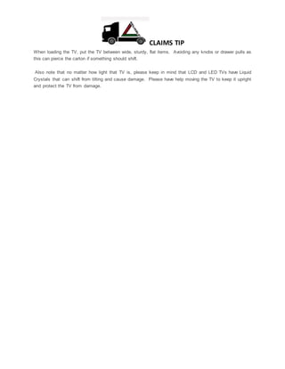 CLAIMS TIP
When loading the TV, put the TV between wide, sturdy, flat items. Avoiding any knobs or drawer pulls as
this can pierce the carton if something should shift.
Also note that no matter how light that TV is, please keep in mind that LCD and LED TVs have Liquid
Crystals that can shift from tilting and cause damage. Please have help moving the TV to keep it upright
and protect the TV from damage.
 