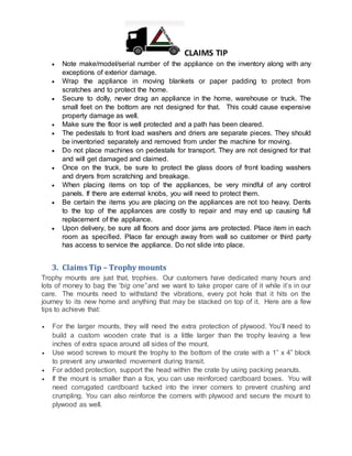 CLAIMS TIP
 Note make/model/serial number of the appliance on the inventory along with any
exceptions of exterior damage.
 Wrap the appliance in moving blankets or paper padding to protect from
scratches and to protect the home.
 Secure to dolly, never drag an appliance in the home, warehouse or truck. The
small feet on the bottom are not designed for that. This could cause expensive
property damage as well.
 Make sure the floor is well protected and a path has been cleared.
 The pedestals to front load washers and driers are separate pieces. They should
be inventoried separately and removed from under the machine for moving.
 Do not place machines on pedestals for transport. They are not designed for that
and will get damaged and claimed.
 Once on the truck, be sure to protect the glass doors of front loading washers
and dryers from scratching and breakage.
 When placing items on top of the appliances, be very mindful of any control
panels. If there are external knobs, you will need to protect them.
 Be certain the items you are placing on the appliances are not too heavy. Dents
to the top of the appliances are costly to repair and may end up causing full
replacement of the appliance.
 Upon delivery, be sure all floors and door jams are protected. Place item in each
room as specified. Place far enough away from wall so customer or third party
has access to service the appliance. Do not slide into place.
3. Claims Tip – Trophy mounts
Trophy mounts are just that, trophies. Our customers have dedicated many hours and
lots of money to bag the “big one” and we want to take proper care of it while it’s in our
care. The mounts need to withstand the vibrations, every pot hole that it hits on the
journey to its new home and anything that may be stacked on top of it. Here are a few
tips to achieve that:
 For the larger mounts, they will need the extra protection of plywood. You’ll need to
build a custom wooden crate that is a little larger than the trophy leaving a few
inches of extra space around all sides of the mount.
 Use wood screws to mount the trophy to the bottom of the crate with a 1” x 4” block
to prevent any unwanted movement during transit.
 For added protection, support the head within the crate by using packing peanuts.
 If the mount is smaller than a fox, you can use reinforced cardboard boxes. You will
need corrugated cardboard tucked into the inner corners to prevent crushing and
crumpling. You can also reinforce the corners with plywood and secure the mount to
plywood as well.
 
