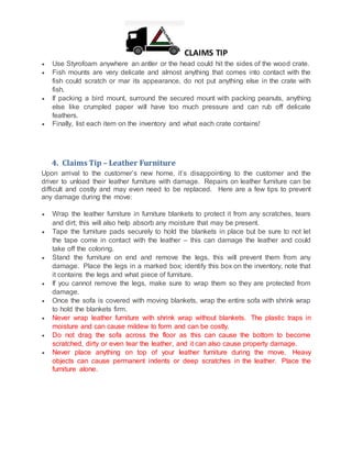 CLAIMS TIP
 Use Styrofoam anywhere an antler or the head could hit the sides of the wood crate.
 Fish mounts are very delicate and almost anything that comes into contact with the
fish could scratch or mar its appearance, do not put anything else in the crate with
fish.
 If packing a bird mount, surround the secured mount with packing peanuts, anything
else like crumpled paper will have too much pressure and can rub off delicate
feathers.
 Finally, list each item on the inventory and what each crate contains!
4. Claims Tip – Leather Furniture
Upon arrival to the customer’s new home, it’s disappointing to the customer and the
driver to unload their leather furniture with damage. Repairs on leather furniture can be
difficult and costly and may even need to be replaced. Here are a few tips to prevent
any damage during the move:
 Wrap the leather furniture in furniture blankets to protect it from any scratches, tears
and dirt; this will also help absorb any moisture that may be present.
 Tape the furniture pads securely to hold the blankets in place but be sure to not let
the tape come in contact with the leather – this can damage the leather and could
take off the coloring.
 Stand the furniture on end and remove the legs, this will prevent them from any
damage. Place the legs in a marked box; identify this box on the inventory, note that
it contains the legs and what piece of furniture.
 If you cannot remove the legs, make sure to wrap them so they are protected from
damage.
 Once the sofa is covered with moving blankets, wrap the entire sofa with shrink wrap
to hold the blankets firm.
 Never wrap leather furniture with shrink wrap without blankets. The plastic traps in
moisture and can cause mildew to form and can be costly.
 Do not drag the sofa across the floor as this can cause the bottom to become
scratched, dirty or even tear the leather, and it can also cause property damage.
 Never place anything on top of your leather furniture during the move. Heavy
objects can cause permanent indents or deep scratches in the leather. Place the
furniture alone.
 