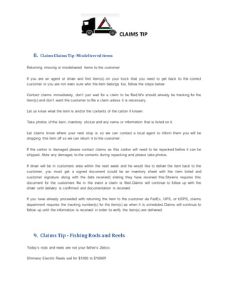 CLAIMS TIP
8. ClaimsClaimsTip-Misdelivereditems
Returning missing or misdelivered items to the customer
If you are an agent or driver and find item(s) on your truck that you need to get back to the correct
customer or you are not even sure who the item belongs too, follow the steps below:
Contact claims immediately, don’t just wait for a claim to be filed.We should already be tracking for the
item(s) and don’t want the customer to file a claim unless it is necessary.
Let us know what the item is and/or the contents of the carton if known.
Take photos of:the item, inventory sticker and any name or information that is listed on it.
Let claims know where your next stop is so we can contact a local agent to inform them you will be
dropping this item off so we can return it to the customer.
If the carton is damaged please contact claims as this carton will need to be repacked before it can be
shipped. Note any damages to the contents during repacking and please take photos.
If driver will be in customers area within the next week and he would like to deliver the item back to the
customer, you must get a signed document (could be an inventory sheet with the item listed and
customer signature along with the date received) stating they have received this.Stevens requires this
document for the customers file in the event a claim is filed.Claims will continue to follow up with the
driver until delivery is confirmed and documentation is received.
If you have already proceeded with returning the item to the customer via FedEx, UPS, or USPS, claims
department requires the tracking number(s) for the item(s) as when it is scheduled.Claims will continue to
follow up until the information is received in order to verify the item(s) are delivered.
9. Claims Tip - Fishing Rods and Reels
Today’s rods and reels are not your father’s Zebco.
Shimano Electric Reels sell for $1099 to $1699!!!
 