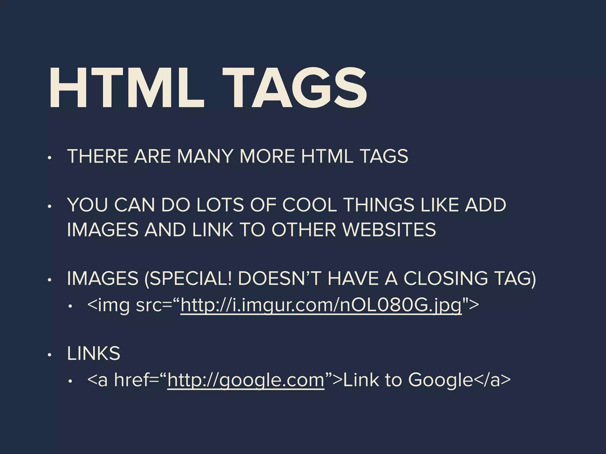 HTML TAGS
• THERE ARE MANY MORE HTML TAGS
• YOU CAN DO LOTS OF COOL THINGS LIKE ADD
IMAGES AND LINK TO OTHER WEBSITES
• IMAGES (SPECIAL! DOESN’T HAVE A CLOSING TAG)
• <img src=“http://i.imgur.com/nOL080G.jpg">
• LINKS
• <a href=“http://google.com”>Link to Google</a>
 