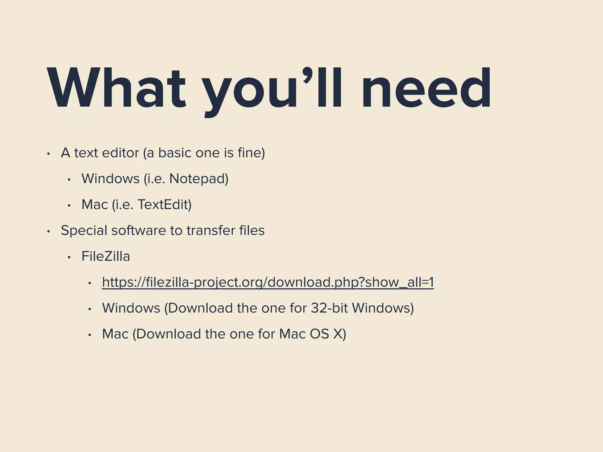 What you’ll need
• A text editor (a basic one is ﬁne)
• Windows (i.e. Notepad)
• Mac (i.e. TextEdit)
• Special software to transfer ﬁles
• FileZilla
• https://ﬁlezilla-project.org/download.php?show_all=1
• Windows (Download the one for 32-bit Windows)
• Mac (Download the one for Mac OS X)
 