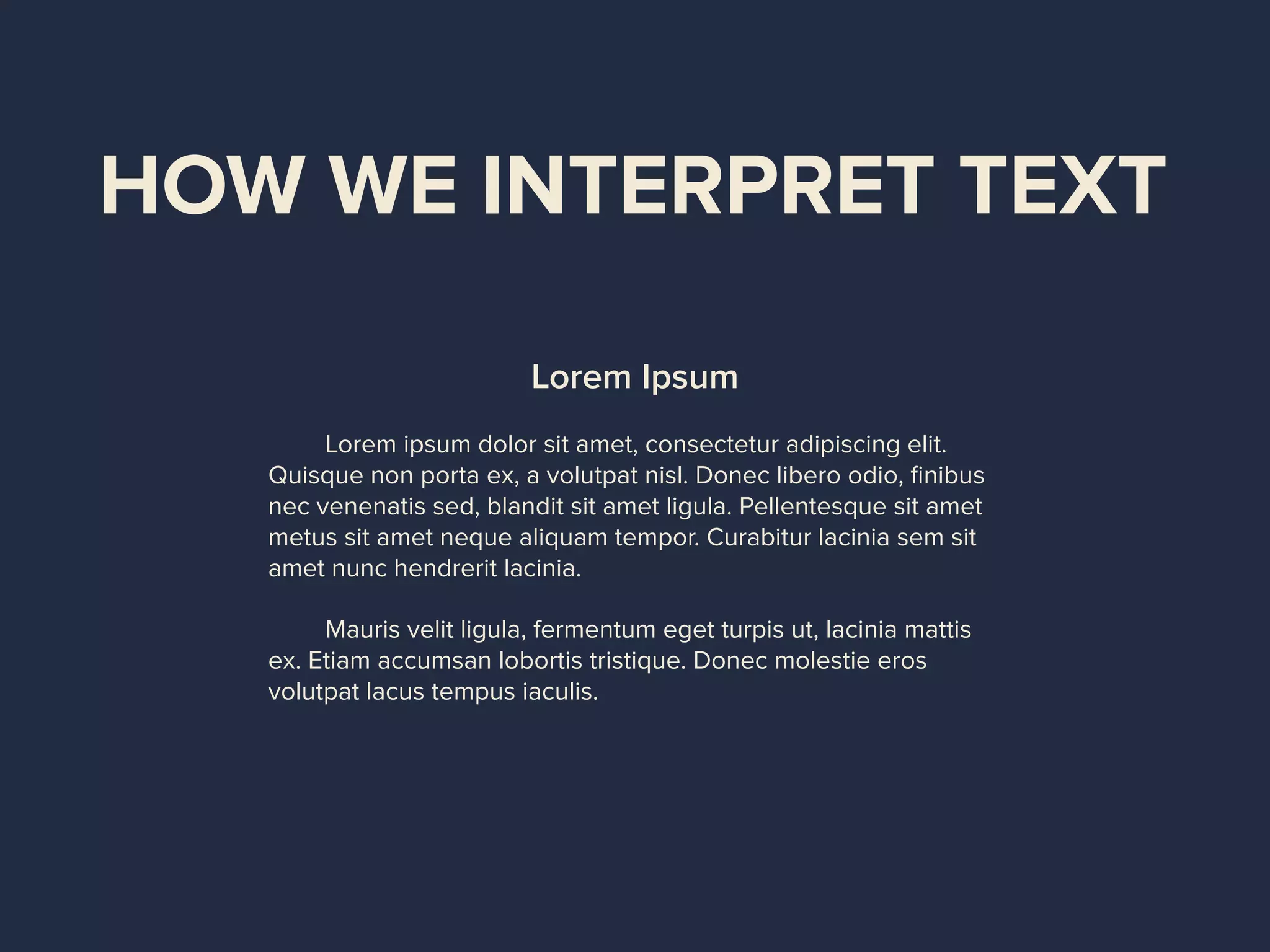 HOW WE INTERPRET TEXT
Lorem Ipsum
Lorem ipsum dolor sit amet, consectetur adipiscing elit.
Quisque non porta ex, a volutpat nisl. Donec libero odio, ﬁnibus
nec venenatis sed, blandit sit amet ligula. Pellentesque sit amet
metus sit amet neque aliquam tempor. Curabitur lacinia sem sit
amet nunc hendrerit lacinia.
Mauris velit ligula, fermentum eget turpis ut, lacinia mattis
ex. Etiam accumsan lobortis tristique. Donec molestie eros
volutpat lacus tempus iaculis.
 
