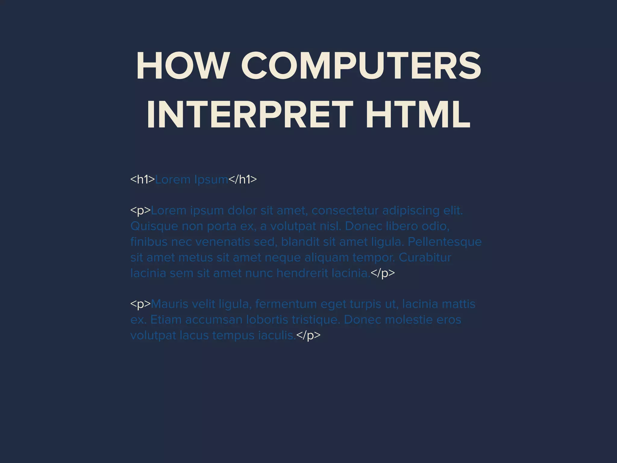 HOW COMPUTERS
INTERPRET HTML
<h1>Lorem Ipsum</h1>
<p>Lorem ipsum dolor sit amet, consectetur adipiscing elit.
Quisque non porta ex, a volutpat nisl. Donec libero odio,
ﬁnibus nec venenatis sed, blandit sit amet ligula. Pellentesque
sit amet metus sit amet neque aliquam tempor. Curabitur
lacinia sem sit amet nunc hendrerit lacinia.</p>
<p>Mauris velit ligula, fermentum eget turpis ut, lacinia mattis
ex. Etiam accumsan lobortis tristique. Donec molestie eros
volutpat lacus tempus iaculis.</p>
 