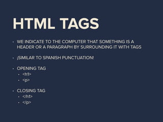 HTML TAGS
• WE INDICATE TO THE COMPUTER THAT SOMETHING IS A
HEADER OR A PARAGRAPH BY SURROUNDING IT WITH TAGS
• ¡SIMILAR TO SPANISH PUNCTUATION!
• OPENING TAG
• <h1>
• <p>
• CLOSING TAG
• </h1>
• </p>
 