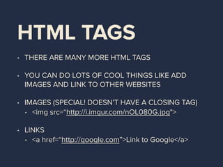 HTML TAGS
• THERE ARE MANY MORE HTML TAGS
• YOU CAN DO LOTS OF COOL THINGS LIKE ADD
IMAGES AND LINK TO OTHER WEBSITES
• IMAGES (SPECIAL! DOESN’T HAVE A CLOSING TAG)
• <img src=“http://i.imgur.com/nOL080G.jpg">
• LINKS
• <a href=“http://google.com”>Link to Google</a>
 