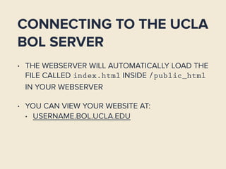 CONNECTING TO THE UCLA
BOL SERVER
• THE WEBSERVER WILL AUTOMATICALLY LOAD THE
FILE CALLED index.html INSIDE /public_html
IN YOUR WEBSERVER
• YOU CAN VIEW YOUR WEBSITE AT:
• USERNAME.BOL.UCLA.EDU
 