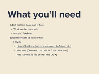 What you’ll need
• A text editor (a basic one is ﬁne)
• Windows (i.e. Notepad)
• Mac (i.e. TextEdit)
• Special software to transfer ﬁles
• FileZilla
• https://ﬁlezilla-project.org/download.php?show_all=1
• Windows (Download the one for 32-bit Windows)
• Mac (Download the one for Mac OS X)
 