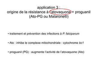 application 3 :
origine de la résistance à l’atovaquone + proguanil
               (Ato-PG ou Malarone®)



• traitement et prévention des infections à P. falciparum


• Ato : inhibe le complexe mitochondriale : cytochrome bc1


• proguanil (PG) : augmente l’activité de l’atovaquone (Ato)
 