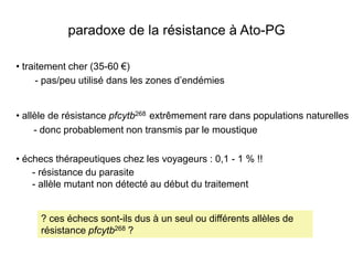 paradoxe de la résistance à Ato-PG

• traitement cher (35-60 €)
      - pas/peu utilisé dans les zones d’endémies


• allèle de résistance pfcytb268 extrêmement rare dans populations naturelles
     - donc probablement non transmis par le moustique

• échecs thérapeutiques chez les voyageurs : 0,1 - 1 % !!
    - résistance du parasite
    - allèle mutant non détecté au début du traitement


     ? ces échecs sont-ils dus à un seul ou différents allèles de
     résistance pfcytb268 ?
 