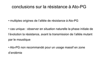 conclusions sur la résistance à Ato-PG


• multiples origines de l’allèle de résistance à Ato-PG

• cas unique : observer en situation naturelle la phase initiale de
l’évolution la résistance, avant la transmission de l’allèle mutant
par le moustique

• Ato-PG non recommandé pour un usage massif en zone
d’endémie
 