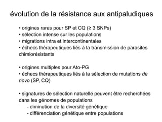 évolution de la résistance aux antipaludiques
  • origines rares pour SP et CQ (≥ 3 SNPs)
  • sélection intense sur les populations
  • migrations intra et intercontinentales
  • échecs thérapeutiques liés à la transmission de parasites
  chimiorésistants

  • origines multiples pour Ato-PG
  • échecs thérapeutiques liés à la sélection de mutations de
  novo (SP, CQ)

  • signatures de sélection naturelle peuvent être recherchées
  dans les génomes de populations
       - diminution de la diversité génétique
       - différenciation génétique entre populations
 