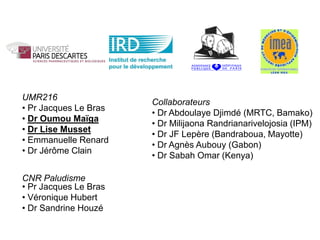 UMR216
                       Collaborateurs
• Pr Jacques Le Bras
                       • Dr Abdoulaye Djimdé (MRTC, Bamako)
• Dr Oumou Maïga
                       • Dr Milijaona Randrianarivelojosia (IPM)
• Dr Lise Musset
                       • Dr JF Lepère (Bandraboua, Mayotte)
• Emmanuelle Renard
                       • Dr Agnès Aubouy (Gabon)
• Dr Jérôme Clain
                       • Dr Sabah Omar (Kenya)

CNR Paludisme
• Pr Jacques Le Bras
• Véronique Hubert
• Dr Sandrine Houzé
 