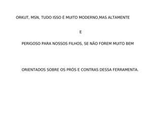 E ORKUT, MSN, TUDO ISSO É MUITO MODERNO,MAS ALTAMENTE PERIGOSO PARA NOSSOS FILHOS, SE NÃO FOREM MUITO BEM ORIENTADOS SOBRE OS PRÓS E CONTRAS DESSA FERRAMENTA.