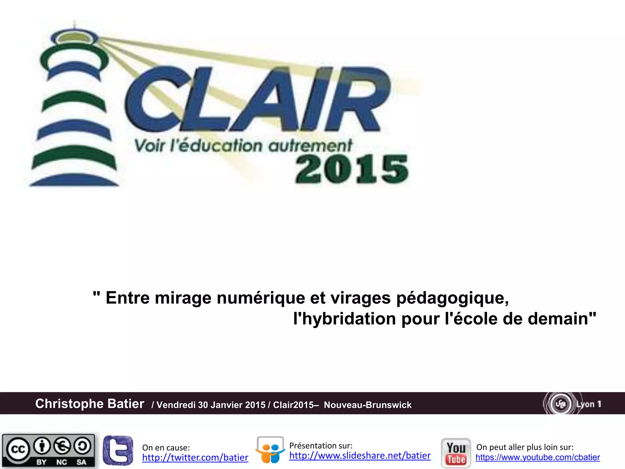 Christophe Batier / Vendredi 30 Janvier 2015 / Clair2015– Nouveau-Brunswick
http://twitter.com/batier http://www.slideshare.net/batier
Présentation sur:On en cause: On peut aller plus loin sur:
https://www.youtube.com/cbatier
" Entre mirage numérique et virages pédagogique,
l'hybridation pour l'école de demain"
 