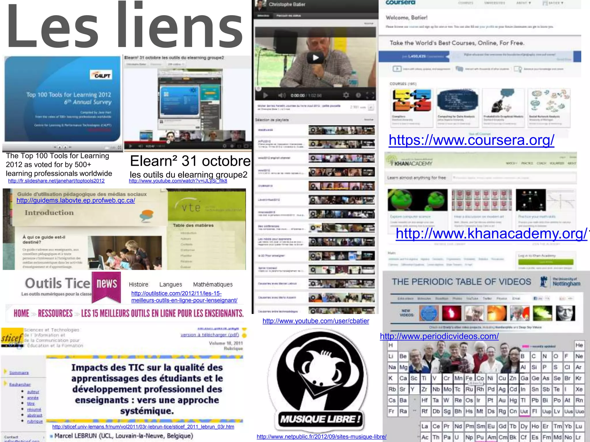 Les liens
https://www.coursera.org/
http://www.khanacademy.org/1
http://fr.slideshare.net/janehart/toptools2012
The Top 100 Tools for Learning
2012 as voted for by 500+
learning professionals worldwide
Elearn² 31 octobre
les outils du elearning groupe2
http://www.youtube.com/user/cbatier
http://www.periodicvideos.com/
http://www.netpublic.fr/2012/09/sites-musique-libre/
http://www.youtube.com/watch?v=iJLySi_fIk8
http://sticef.univ-lemans.fr/num/vol2011/03r-lebrun-tice/sticef_2011_lebrun_03r.htm
http://guidems.labovte.ep.profweb.qc.ca/
http://outilstice.com/2012/11/les-15-
meilleurs-outils-en-ligne-pour-lenseignant/
 