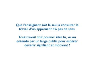 Que l’enseignant soit le seul à consulter le
travail d’un apprenant n’a pas de sens.
Tout travail doit pouvoir être lu, vu ou
entendu par un large public pour espérer
devenir signiﬁant et motivant !
 
