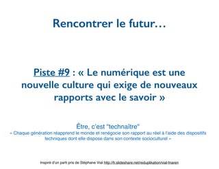 Piste #9 : « Le numérique est une
nouvelle culture qui exige de nouveaux
rapports avec le savoir »
Rencontrer le futur…
Inspiré d’un parti pris de Stéphane Vial http://fr.slideshare.net/reduplikation/vial-fnaren
Être, c’est "technaître"
« Chaque génération réapprend le monde et renégocie son rapport au réel à l’aide des dispositifs
techniques dont elle dispose dans son contexte socioculturel »
 