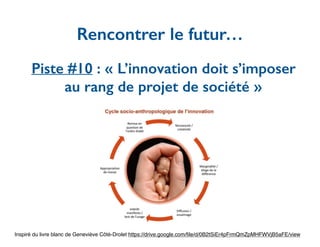 Piste #10 : « L’innovation doit s’imposer
au rang de projet de société »
Rencontrer le futur…
Inspiré du livre blanc de Geneviève Côté-Drolet https://drive.google.com/ﬁle/d/0B2tSiEr4pFrmQmZpMHFWVjB5aFE/view
 
