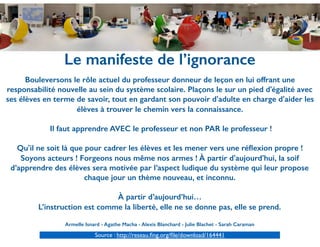 Le manifeste de l’ignorance
Bouleversons le rôle actuel du professeur donneur de leçon en lui offrant une
responsabilité nouvelle au sein du système scolaire. Plaçons le sur un pied d'égalité avec
ses élèves en terme de savoir, tout en gardant son pouvoir d'adulte en charge d'aider les
élèves à trouver le chemin vers la connaissance.
Il faut apprendre AVEC le professeur et non PAR le professeur !
Qu'il ne soit là que pour cadrer les élèves et les mener vers une réﬂexion propre !
Soyons acteurs ! Forgeons nous même nos armes ! À partir d'aujourd'hui, la soif
d’apprendre des élèves sera motivée par l’aspect ludique du système qui leur propose
chaque jour un thème nouveau, et inconnu.
À partir d’aujourd’hui…
L’instruction est comme la liberté, elle ne se donne pas, elle se prend.
Armelle Isnard - Agathe Macha - Alexis Blanchard - Julie Blachet - Sarah Caraman
Source : http://reseau.ﬁng.org/ﬁle/download/164441
 