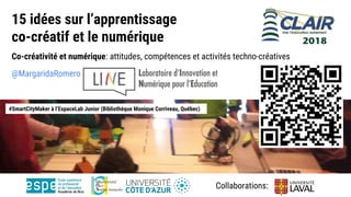 15 idées sur l’apprentissage
co-créatif et le numérique
Co-créativité et numérique: attitudes, compétences et activités techno-créatives
@MargaridaRomero
#SmartCityMaker à l’EspaceLab Junior (Bibliothéque Monique Corriveau, Québec)
Collaborations:
 