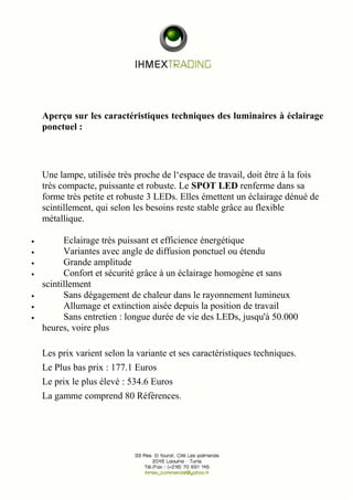 Aperçu sur les caractéristiques techniques des luminaires à éclairage 
ponctuel : 
Une lampe, utilisée très proche de l‘espace de travail, doit être à la fois 
très compacte, puissante et robuste. Le SPOT LED renferme dans sa 
forme très petite et robuste 3 LEDs. Elles émettent un éclairage dénué de 
scintillement, qui selon les besoins reste stable grâce au flexible 
métallique. 
· Eclairage très puissant et efficience énergétique 
· Variantes avec angle de diffusion ponctuel ou étendu 
· Grande amplitude 
· Confort et sécurité grâce à un éclairage homogène et sans 
scintillement 
· Sans dégagement de chaleur dans le rayonnement lumineux 
· Allumage et extinction aisée depuis la position de travail 
· Sans entretien : longue durée de vie des LEDs, jusqu'à 50.000 
heures, voire plus 
Les prix varient selon la variante et ses caractéristiques techniques. 
Le Plus bas prix : 177.1 Euros 
Le prix le plus élevé : 534.6 Euros 
La gamme comprend 80 Références. 
 