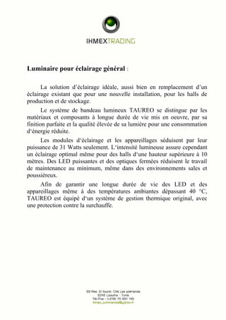 Luminaire pour éclairage général : 
La solution d’éclairage idéale, aussi bien en remplacement d’un 
éclairage existant que pour une nouvelle installation, pour les halls de 
production et de stockage. 
Le système de bandeau lumineux TAUREO se distingue par les 
matériaux et composants à longue durée de vie mis en oeuvre, par sa 
finition parfaite et la qualité élevée de sa lumière pour une consommation 
d‘énergie réduite. 
Les modules d‘éclairage et les appareillages séduisent par leur 
puissance de 31 Watts seulement. L‘intensité lumineuse assure cependant 
un éclairage optimal même pour des halls d‘une hauteur supérieure à 10 
mètres. Des LED puissantes et des optiques fermées réduisent le travail 
de maintenance au minimum, même dans des environnements sales et 
poussiéreux. 
Afin de garantir une longue durée de vie des LED et des 
appareillages même à des températures ambiantes dépassant 40 °C, 
TAUREO est équipé d‘un système de gestion thermique original, avec 
une protection contre la surchauffe. 
 