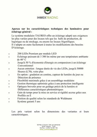 Aperçu sur les caractéristiques techniques des luminaires pour 
éclairage général : 
Le système modulaire TAUREO offre un éclairage adapté aux exigences 
les plus variées pour des locaux tels que les halls de production, de 
logistique ou de stockage, ou encore les locaux frigorifiques. 
Il s‘adapte en outre facilement à toutes les modifications des besoins 
D‘éclairage. 
· 200 LEDs Premium par module LED 
· Eclairage puissant de 3 300 lm même par une température ambiante 
de 40° C 
· Jusqu'à 50 % d'économie d'énergie en comparaison à un éclairage 
Conventionnel 
· Aucun entretien : longue durée de vie des LEDs, jusqu'à 50000 
Heures (L70), voire plus 
· En option : gradation en continu, capteur de lumière du jour ou 
Détection de présence 
· Flexibilité maximale grâce à un assemblage modulaire 
· Gestion thermique optimisée grâce à une protection intelligente 
· Optiques brevetés pour un guidage précis de la lumière et 
Différentes caractéristiques photométriques 
· Gain de temps pour la mise en service et rigidité accrue grâce aux 
Profilés en E 
· Finition de qualité selon les standards de Waldmann 
· Système garanti 5 ans 
Les prix varient selon les dimensions des variantes et leurs 
caractéristiques. 
