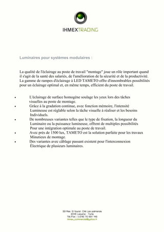 Luminaires pour systèmes modulaires : 
La qualité de l'éclairage au poste de travail "montage" joue un rôle important quand 
il s'agit de la santé des salariés, de l'amélioration de la sécurité et de la productivité. 
La gamme de rampes d'éclairage à LED TAMETO offre d'innombrables possibilités 
pour un éclairage optimal et, en même temps, efficient du poste de travail. 
· L'éclairage de surface homogène soulage les yeux lors des tâches 
visuelles au poste de montage. 
· Grâce à la gradation continue, avec fonction mémoire, l'intensité 
Lumineuse est réglable selon la tâche visuelle à réaliser et les besoins 
Individuels. 
· De nombreuses variantes telles que le type de fixation, la longueur du 
Luminaire ou la puissance lumineuse, offrent de multiples possibilités 
Pour une intégration optimale au poste de travail. 
· Avec près de 1500 lux, TAMETO est la solution parfaite pour les travaux 
Minutieux de montage. 
· Des variantes avec câblage passant existent pour l'interconnexion 
Électrique de plusieurs luminaires. 
 