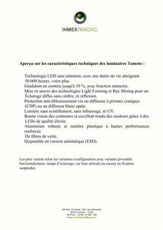 Aperçu sur les caractéristiques techniques des luminaires Tameto : 
Technologie LED sans entretien, avec une durée de vie atteignant 
50.000 heures, voire plus. 
Gradation en continu jusqu'à 10 %, avec fonction mémoire. 
Mise en oeuvre des technologies Light Forming et Ray Mixing pour un 
Éclairage diffus sans ombre, ni réflexion. 
Protection anti-éblouissement via un diffuseur à prismes coniques 
(CDP) ou un diffuseur blanc opale. 
Lumière sans scintillement, sans infrarouge, ni UV. 
Bonne vision des contrastes et excellent rendu des couleurs grâce à des 
LEDs de qualité élevée. 
Aluminium robuste et matière plastique à hautes performances 
renforcée 
De fibres de verre. 
Disponible en version antistatique (ESD). 
Les prix varient selon les variantes (configuration avec variante pivotable 
horizontalement, rampe d’éclairage, sur bras articulé ou encore en fixation 
suspendu). 
 