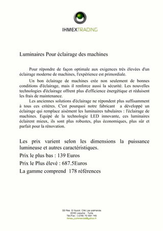Luminaires Pour éclairage des machines 
Pour répondre de façon optimale aux exigences très élevées d'un 
éclairage moderne de machines, l'expérience est primordiale. 
Un bon éclairage de machines crée non seulement de bonnes 
conditions d'éclairage, mais il renforce aussi la sécurité. Les nouvelles 
technologies d'éclairage offrent plus d'efficience énergétique et réduisent 
les frais de maintenance. 
Les anciennes solutions d'éclairage ne répondent plus suffisamment 
à tous ces critères. C'est pourquoi notre fabricant a développé un 
éclairage qui remplace aisément les luminaires tubulaires : l'éclairage de 
machines. Equipé de la technologie LED innovante, ces luminaires 
éclairent mieux, ils sont plus robustes, plus économiques, plus sûr et 
parfait pour la rénovation. 
Les prix varient selon les dimensions la puissance 
lumineuse et autres caractéristiques. 
Prix le plus bas : 139 Euros 
Prix le Plus élevé : 687.5Euros 
La gamme comprend 178 références 
 