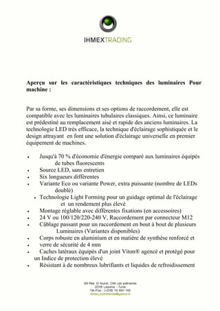 Aperçu sur les caractéristiques techniques des luminaires Pour 
machine : 
Par sa forme, ses dimensions et ses options de raccordement, elle est 
compatible avec les luminaires tubulaires classiques. Ainsi, ce luminaire 
est prédestiné au remplacement aisé et rapide des anciens luminaires. La 
technologie LED très efficace, la technique d'éclairage sophistiquée et le 
design attrayant en font une solution d'éclairage universelle en premier 
équipement de machines. 
· Jusqu'à 70 % d'économie d'énergie comparé aux luminaires équipés 
de tubes fluorescents 
· Source LED, sans entretien 
· Six longueurs différentes 
· Variante Eco ou variante Power, extra puissante (nombre de LEDs 
doublé) 
· Technologie Light Forming pour un guidage optimal de l'éclairage 
et un rendement plus élevé 
· Montage réglable avec différentes fixations (en accessoires) 
· 24 V ou 100/120/220-240 V, Raccordement par connecteur M12 
· Câblage passant pour un raccordement en bout à bout de plusieurs 
Luminaires (Variantes disponibles) 
· Corps robuste en aluminium et en matière de synthèse renforcé et 
· verre de sécurité de 4 mm 
· Caches latéraux équipés d'un joint Viton® agencé et protégé pour 
un Indice de protection élevé 
· Résistant à de nombreux lubrifiants et liquides de refroidissement 
 