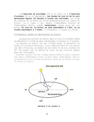 10
A l’équinoxe de printemps (20 ou 21 mars) et à l’équinoxe
d’automne (22 ou 23 septembre), les durées du jour et de la nuit
deviennent égales (12 heures) à toutes les latitudes, car l’axe
de rotation de la Terre est alors perpendiculaire aux rayons du
Soleil. La « ligne » qui sépare l’hémisphère éclairé de
l’hémisphère obscur, nommée terminateur, passe alors par les
pôles. Ce jour-là, le Soleil se lève exactement à l’Est, et se
couche exactement à l’Ouest. A l’équateur, il passe au zénith.
4.4 Hauteur, azimut et déclinaison du Soleil:
La position précise du soleil dans le ciel à un moment donné
se détermine à l'aide de deux coordonnées la hauteur et l'azimut:
– La hauteur du soleil (h) est l'angle entre la direction du
Soleil et le plan horizontal. h est comprise entre 0° (le Soleil
est dans l'horizon, au moment de son lever et de son coucher) et
90° (le Soleil est au zénith du lieu, ce qui n'arrive jamais
pour nos latitudes).
– L'azimut solaire (a) est l'angle mesuré entre le point cardinal
Sud (dans l'hémisphère nord) ou Nord (dans l'hémisphère sud) et
la projection sur le plan horizontal local de la droite reliant
la terre au soleil.
Hauteur h et azimut a
 