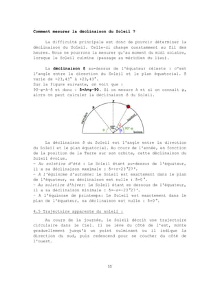 11
Comment mesurer la déclinaison du Soleil ?
La difficulté principale est donc de pouvoir déterminer la
déclinaison du Soleil. Celle-ci change constamment au fil des
heures. Nous ne pourrons la mesurer qu'au moment du midi solaire,
lorsque le Soleil culmine (passage au méridien du lieu).
La déclinaison δ au-dessus de l'équateur céleste : c'est
l'angle entre la direction du Soleil et le plan équatorial. δ
varie de -23,43° à +23,43°.
Sur la figure suivante, on voit que :
90−φ=h−δ et donc : δ=h+φ−90. Si on mesure h et si on connait φ,
alors on peut calculer la déclinaison δ du Soleil.
La déclinaison δ du Soleil est l'angle entre la direction
du Soleil et le plan équatorial. Au cours de l'année, en fonction
de la position de la Terre sur son orbite, cette déclinaison du
Soleil évolue.
– Au solstice d'été : Le Soleil étant au-dessus de l'équateur,
il a sa déclinaison maximale : δ=+ε=23°27'.
– A l'équinoxe d'automne: Le Soleil est exactement dans le plan
de l'équateur, sa déclinaison est nulle : δ=0°.
– Au solstice d'hiver: Le Soleil étant en dessous de l'équateur,
il a sa déclinaison minimale : δ=−ε=−23°27'.
– A l'équinoxe de printemps: Le Soleil est exactement dans le
plan de l'équateur, sa déclinaison est nulle : δ=0°.
4.5 Trajectoire apparente du soleil :
Au cours de la journée, le Soleil décrit une trajectoire
circulaire dans le Ciel. Il se lève du côté de l'est, monte
graduellement jusqu'à un point culminant ou il indique la
direction du sud, puis redescend pour se coucher du côté de
l'ouest.
 