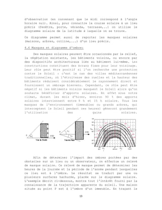 13
d'observation (en convenant que le midi correspond à l'angle
horaire nul). Ainsi, pour connaitre la course solaire à un lieu
précis (fenêtre, porte, véranda, terrasse,..) on utilise le
diagramme solaire de la latitude à laquelle on se trouve.
Ce diagramme permet aussi de reporter les masques solaires
(maisons, arbres, colline,...) d'un lieu précis.
4.6 Masques et diagramme d'ombre:
Des masques solaires peuvent être occasionnés par le relief,
la végétation existante, les bâtiments voisins, ou encore par
des dispositifs architecturaux liés au bâtiment lui-même. Les
constructions constituent des écrans fixes pour leur voisinage.
Leur rôle peut être positif si l'on recherche une protection
contre le Soleil : c'est le cas des villes méditerranéennes
traditionnelles, où l'étroitesse des ruelles et la hauteur des
bâtiments réduisent considérablement le rayonnement direct et
fournissent un ombrage bienvenu. Cependant, ce rôle peut être
négatif si les bâtiments voisins masquent le Soleil alors qu'on
souhaite bénéficier d'apports solaires. En effet sous notre
climat, durant les mois d'hiver, environ 90 % des apports
solaires interviennent entre 9 h et 15 h solaire. Tous les
masques de l'environnement (immeubles ou grands arbres, qui
interceptent le Soleil pendant ces heures) gêneront grandement
l'utilisation des gains solaires.
Afin de déterminer l'impact des ombres portées par des
obstacles sur un lieu ou un observateur, on effectue un relevé
de masque solaire. Ce relevé de masque permet de déterminer les
heures de la journée et la période de l'année pendant lesquelles
ce lieu est à l'ombre. Le résultat se traduit par une ou
plusieurs surfaces hachurée, placée sur le diagramme solaire.
L'exemple décrit ci-dessous, montre tout l'intérêt fourni par la
connaissance de la trajectoire apparente du soleil. Une maison
située au point P est à l'ombre d'un immeuble. En traçant le
 