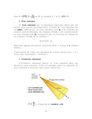 4
Avec 𝑟 = 𝑂𝑀
⃗ , 𝑢
⃗ =
⃗
⃗
et 𝑛
⃗ la normale à S en M (‖𝑛
⃗‖ = 1)
 Flux lumineux
Le flux lumineux est la puissance lumineuse émise par une
source dans toutes les directions. L’unité de flux lumineux est
le lumen, symbole lm. Le flux lumineux noté 𝝓𝒍 d'un faisceau de
lumière monochromatique, de longueur d'onde λ est proportionnel
au flux énergétique 𝝓𝒆 transporté par ce faisceau et dépend de
la longueur d'onde de la lumière :
ϕl = K(λ). ϕe
Avec K(λ) appelé efficacité lumineuse (K(λ) = 0 pour λ ∉ [400nm;
800nm])
L'efficacité de l'œil est maximale en vision diurne pour : λ =
555nm avec K(λ=555nm) = 683lm.W-1.
 Intensité lumineuse
L’intensité lumineuse décrit le flux lumineux dans une
direction bien précise. C’est en quelque sorte la capacité du
flux lumineux à éclairer dans cette direction.
𝐼 = ; s’exprime en candela (cd)
 