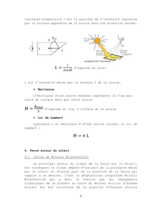 6
lumineuse élémentaire I est le quotient de l’intensité lumineuse
par la surface apparente de la source dans une direction donnée.
𝐿 = S’exprime en cd.m-2
I est l’intensité émise par la surface S de la source.
 Émittance
L’émittance d’une source étendue représente le flux par
unité de surface émis par cette source
𝑀 = é
S’exprime en lux; S surface de la source
 Loi de Lambert
Luminance L et émittance M d’une source suivant la loi de
Lambert :
𝑀 = 𝜋 𝐿
4. Terre autour du soleil
4.1 Cycles de Milutin Milankovitch:
Le principal moteur du climat de la Terre est le Soleil.
Par conséquent le climat dépend d'une part de la puissance émise
par le soleil et d'autre part de la position de la Terre par
rapport à ce dernier. C'est le géophysicien yougoslave Milutin
Milankovitch qui a émis la théorie que les changements
climatiques de la planète au cours du dernier million d'années
étaient dus aux variations de la quantité d’énergie solaire
 