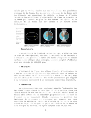 7
captée par la Terre, basées sur les variations des paramètres
orbitaux de la Terre. Les paramètres orbitaux de la Terre sont
les éléments qui permettent de définir la forme de l'orbite
terrestre (excentricité), l'orientation de l'axe de rotation de
la Terre par rapport au plan de son orbite (obliquité) et la
position de la Terre sur son orbite à un moment donné
(précession).
 Excentricité
L'excentricité de l’orbite terrestre (qui s’effectue dans
le plan de l’écliptique), désigne la déformation de celle-ci :
l’orbite elliptique oscille entre une forme très proche du cercle
parfait et une ellipse plus allongée. Le cycle complet s’effectue
avec une période de 100.000 ans.
 Obliquité
L’obliquité de l’axe des pôles. L’angle d’inclinaison de
l’axe de rotation terrestre n’est pas constant dans le temps, il
vaut actuellement 23°27’ et varie en fait entre 21° et 24°, avec
une périodicité de 40.000 ans. Une forte inclinaison par rapport
à la verticale correspond à un contraste saisonnier important.
 Précession
La précession climatique, également appelée “précession des
équinoxes”, rend compte du fait que la Terre oscille comme une
toupie autour de son axe de rotation. Celui-ci décrit ainsi un
double cône autour de la direction perpendiculaire au plan de
l’orbite et ce mouvement décale lentement la position des
équinoxes de printemps et d'automne par rapport aux deux
positions de périhélie (point de l'orbite de la terre le plus
proche du soleil) et d’aphélie (point de l'orbite de la terre le
plus éloigné du soleil). Le cycle complet dure 26.000 ans.
 