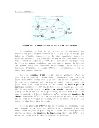 9
4.3 Les saisons :
L'inégalité du jour et de la nuit et le phénomène des
saisons ont pour origine commune le fait que le plan écliptique
(plan de l'orbite terrestre) et le plan équatorial terrestre
(plan perpendiculaire à l'axe des pôles) ne sont pas parallèles,
mais forment un angle de 23°27’. La figure ci-dessus représente
la Terre en quatre positions sur son orbite autour du Soleil.
Ces quatre positions (équinoxe de printemps, solstice d'été,
équinoxe d'automne, solstice d'hiver) correspondent avec le
début des quatre saisons.
Lors du solstice d’été (le 21 juin en général), c’est le
jour le plus long de l’année dans l’hémisphère nord, le plus
court dans l’hémisphère sud. A la latitude de Tunis (36°49’ N),
le jour dure 14 h 41 min, pour 9 h 18 min de nuit. Plus au nord, les
jours sont plus longs encore, et au niveau du cercle polaire
arctique (latitude 66°33’ N), le Soleil ne se couche pas ce jour-
là. On contemple alors le soleil de minuit. Au-delà, le jour
dure plus de 24 heures, et au pôle Nord, le jour dure 6 mois, de
mars à septembre ! Notez également qu’au niveau du tropique du
Cancer (latitude 23°27’ N), le Soleil passe au zénith ce jour-
là. Au nord du tropique du Cancer, c’est le moment où le Soleil
monte le plus haut dans le ciel.
Lors du solstice d’hiver (le 21 décembre en général), tout
est inversé, et ce sont les habitants de l’hémisphère sud qui
connaissent le jour le plus long de l’année. Le Soleil passe au
zénith au niveau du tropique du Capricorne (latitude 23°27’ S),
et ne se couche pas au cercle polaire antarctique.
Orbite de la Terre autour du Soleil et les saisons
 