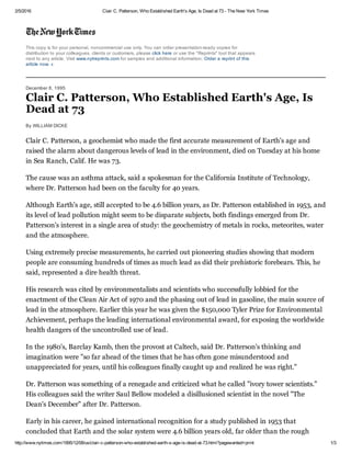 2/5/2016 Clair C. Patterson, Who Established Earth's Age, Is Dead at 73 ­ The New York Times
http://www.nytimes.com/1995/12/08/us/clair­c­patterson­who­established­earth­s­age­is­dead­at­73.html?pagewanted=print 1/3
This copy is for your personal, noncommercial use only. You can order presentation­ready copies for
distribution to your colleagues, clients or customers, please click here or use the "Reprints" tool that appears
next to any article. Visit www.nytreprints.com for samples and additional information. Order a reprint of this
article now. »
December 8, 1995
Clair C. Patterson, Who Established Earth's Age, Is
Dead at 73
By WILLIAM DICKE
Clair C. Patterson, a geochemist who made the first accurate measurement of Earth's age and
raised the alarm about dangerous levels of lead in the environment, died on Tuesday at his home
in Sea Ranch, Calif. He was 73.
The cause was an asthma attack, said a spokesman for the California Institute of Technology,
where Dr. Patterson had been on the faculty for 40 years.
Although Earth's age, still accepted to be 4.6 billion years, as Dr. Patterson established in 1953, and
its level of lead pollution might seem to be disparate subjects, both findings emerged from Dr.
Patterson's interest in a single area of study: the geochemistry of metals in rocks, meteorites, water
and the atmosphere.
Using extremely precise measurements, he carried out pioneering studies showing that modern
people are consuming hundreds of times as much lead as did their prehistoric forebears. This, he
said, represented a dire health threat.
His research was cited by environmentalists and scientists who successfully lobbied for the
enactment of the Clean Air Act of 1970 and the phasing out of lead in gasoline, the main source of
lead in the atmosphere. Earlier this year he was given the $150,000 Tyler Prize for Environmental
Achievement, perhaps the leading international environmental award, for exposing the worldwide
health dangers of the uncontrolled use of lead.
In the 1980's, Barclay Kamb, then the provost at Caltech, said Dr. Patterson's thinking and
imagination were "so far ahead of the times that he has often gone misunderstood and
unappreciated for years, until his colleagues finally caught up and realized he was right."
Dr. Patterson was something of a renegade and criticized what he called "ivory tower scientists."
His colleagues said the writer Saul Bellow modeled a disillusioned scientist in the novel "The
Dean's December" after Dr. Patterson.
Early in his career, he gained international recognition for a study published in 1953 that
concluded that Earth and the solar system were 4.6 billion years old, far older than the rough
 