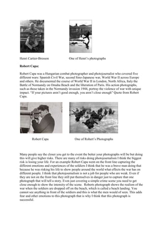 Henri Cartier-Bresson                One of Henri’s photographs

Robert Capa:

Robert Capa was a Hungarian combat photographer and photojournalist who covered five
different wars: Spanish Civil War, second Sino-Japanese war, World War II across Europe
and others. He documented the course of World War II in London, North Africa, Italy the
Battle of Normandy on Omaha Beach and the liberation of Paris. His action photographs,
such as those taken in the Normandy invasion 1944, portray the violence of war with unique
impact. “If your pictures aren’t good enough, you aren’t close enough” Quote from Robert
Capa.




         Robert Capa                      One of Robert’s Photographs



Many people say the closer you get to the event the better your photographs will be but doing
this will give higher risks. There are many of risks doing photojournalism I think the biggest
risk is losing your life. For an example Robert Capa went on the front line capturing the
different emotions and experiences of the soldiers I think that he was a brave man doing that
because he was risking his life to show people around the world what effects the war has on
different people. I think that photojournalism is not a job for people who are weak. Even if
they are not on the front line they still put themselves in danger just to capture that one
photograph that will tell a story. Even just covering a simple crime scene you need to get
close enough to show the intensity of the scene. Roberts photograph shows the realism of the
war when the soldiers are dropped off on the beach, which is called a beach landing. You
cannot see anything in front of the soldiers and this is what the men would of seen. This adds
fear and other emotions to this photograph that is why I think that this photograph is
successful.
 
