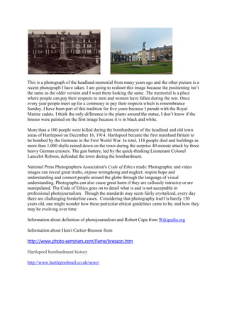 This is a photograph of the headland memorial from many years ago and the other picture is a
recent photograph I have taken. I am going to reshoot this image because the positioning isn’t
the same as the older version and I want them looking the same. The memorial is a place
where people can pay their respects to men and women have fallen during the war. Once
every year people meet up for a ceremony to pay their respects which is remembrance
Sunday. I have been part of this tradition for five years because I parade with the Royal
Marine cadets. I think the only difference is the plants around the statue, I don’t know if the
houses were painted on the first image because it is in black and white.

More than a 100 people were killed during the bombardment of the headland and old town
areas of Hartlepool on December 16, 1914. Hartlepool became the first mainland Britain to
be bombed by the Germans in the First World War. In total, 118 people died and buildings as
more than 1,000 shells rained down on the town during the surprise 40-minute attack by three
heavy German cruisers. The gun battery, led by the quick-thinking Lieutenant Colonel
Lancelot Robson, defended the town during the bombardment.

National Press Photographers Association's Code of Ethics reads: Photographic and video
images can reveal great truths, expose wrongdoing and neglect, inspire hope and
understanding and connect people around the globe through the language of visual
understanding. Photographs can also cause great harm if they are callously intrusive or are
manipulated. The Code of Ethics goes on to detail what is and is not acceptable in
professional photojournalism. Though the standards may seem fairly crystalized, every day
there are challenging borderline cases. Considering that photography itself is barely 150
years old, one might wonder how these particular ethical guidelines came to be, and how they
may be evolving over time

Information about definition of photojournalism and Robert Capa from Wikipedia.org

Information about Henri Cartier-Bresson from

http://www.photo-seminars.com/Fame/bresson.htm

Hartlepool bombardment history

http://www.hartlepoolmail.co.uk/news/
 